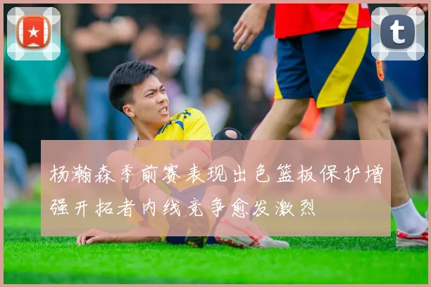 杨瀚森季前赛表现出色篮板保护增强开拓者内线竞争愈发激烈