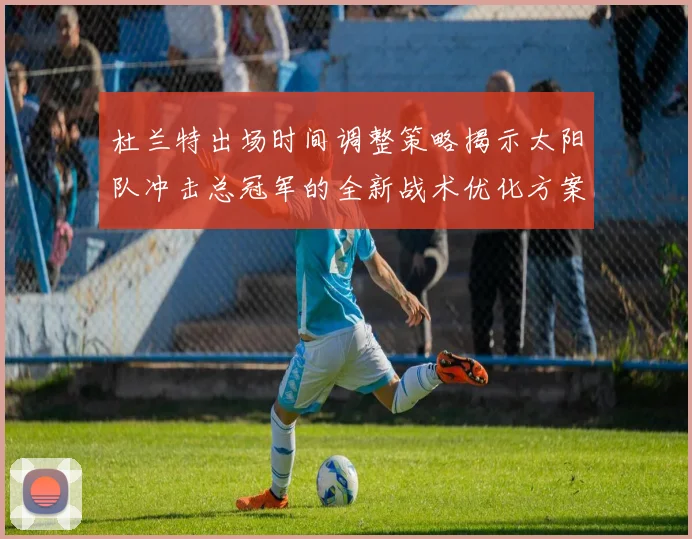 杜兰特出场时间调整策略揭示太阳队冲击总冠军的全新战术优化方案