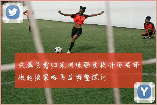 武磊伤愈归来训练强度提升海港锋线轮换策略再度调整探讨