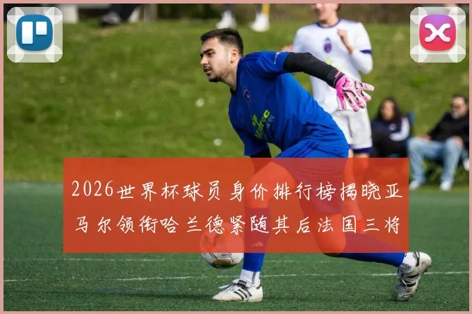 2026世界杯球员身价排行榜揭晓亚马尔领衔哈兰德紧随其后法国三将入围