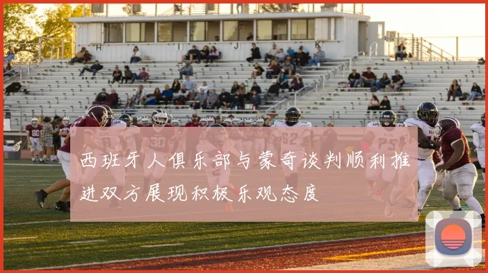 西班牙人俱乐部与蒙奇谈判顺利推进双方展现积极乐观态度