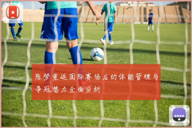 陈梦重返国际赛场后的体能管理与争冠潜力全面分析