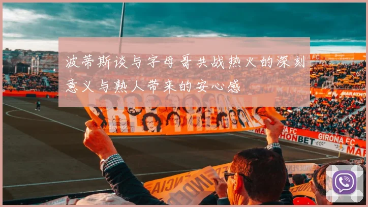 波蒂斯谈与字母哥共战热火的深刻意义与熟人带来的安心感