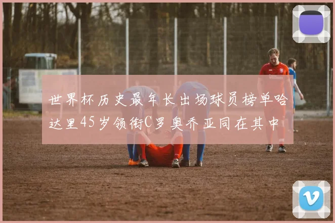 世界杯历史最年长出场球员榜单哈达里45岁领衔C罗奥乔亚同在其中