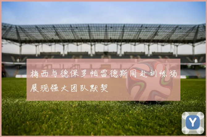 梅西与德保罗帕雷德斯同赴训练场展现强大团队默契