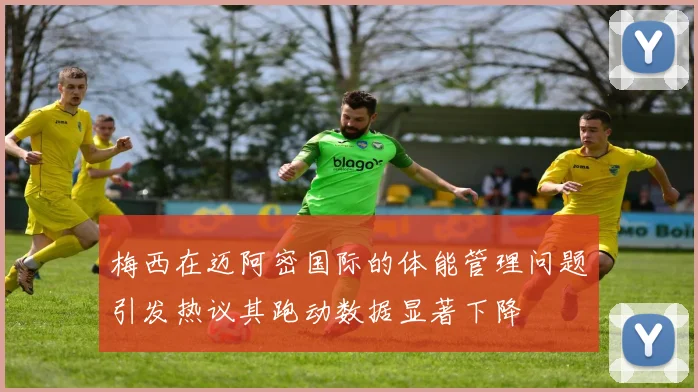 梅西在迈阿密国际的体能管理问题引发热议其跑动数据显著下降