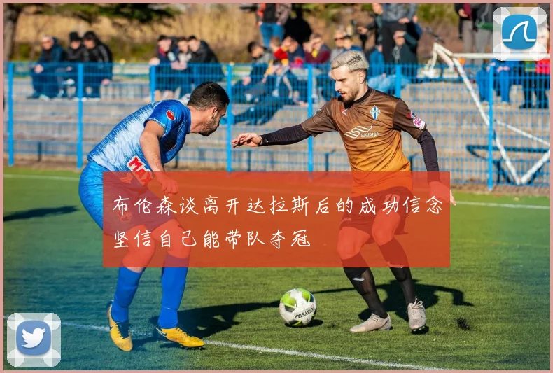 布伦森谈离开达拉斯后的成功信念坚信自己能带队夺冠