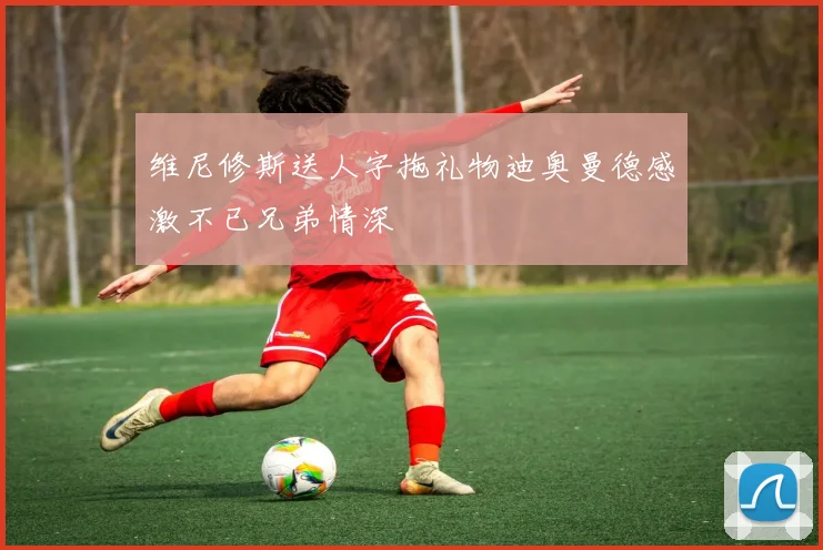 维尼修斯送人字拖礼物迪奥曼德感激不已兄弟情深