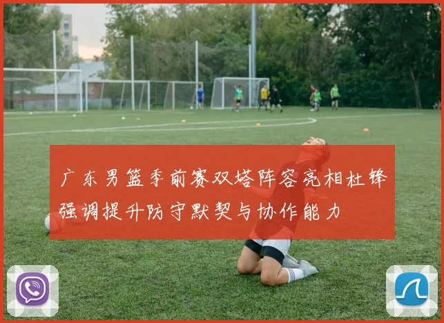 广东男篮季前赛双塔阵容亮相杜锋强调提升防守默契与协作能力