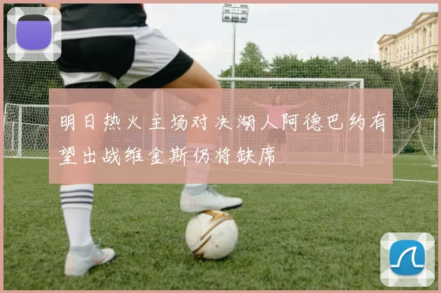 明日热火主场对决湖人阿德巴约有望出战维金斯仍将缺席