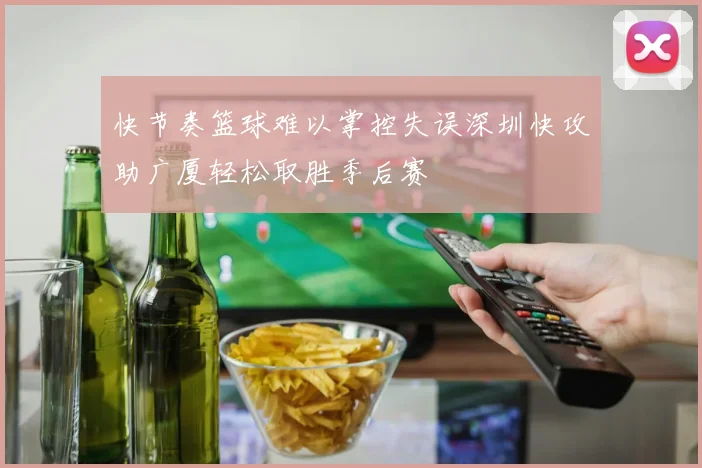 快节奏篮球难以掌控失误深圳快攻助广厦轻松取胜季后赛