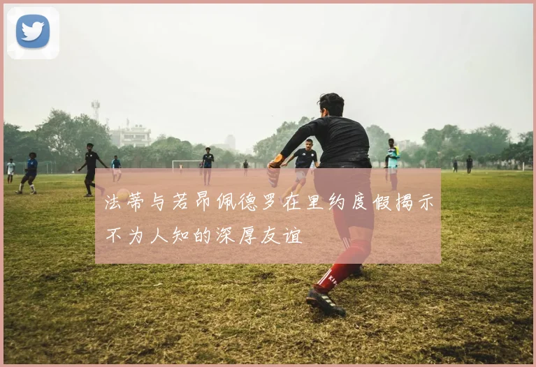 法蒂与若昂佩德罗在里约度假揭示不为人知的深厚友谊