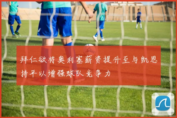 拜仁欲将奥利塞薪资提升至与凯恩持平以增强球队竞争力