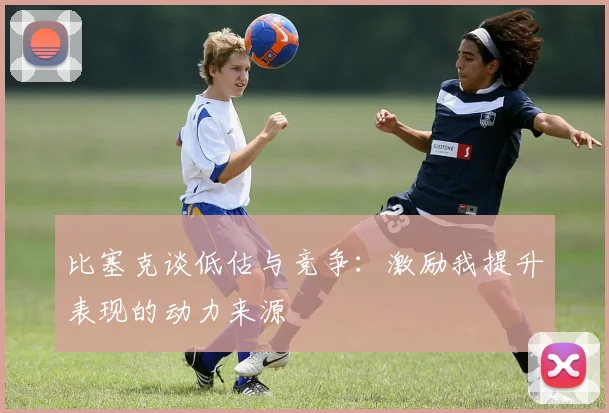 比塞克谈低估与竞争：激励我提升表现的动力来源