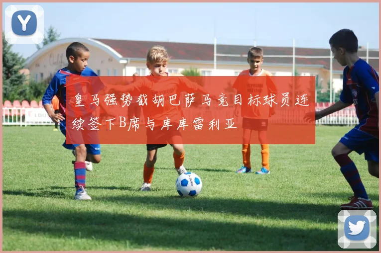 皇马强势截胡巴萨马竞目标球员连续签下B席与库库雷利亚