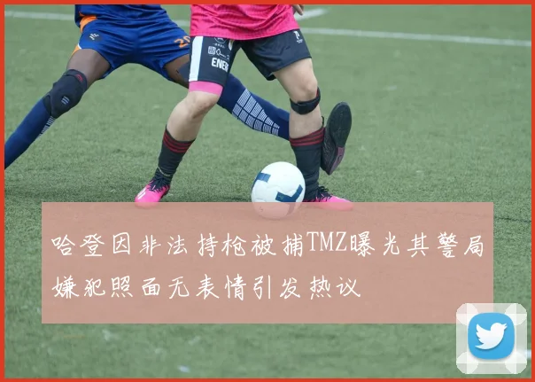 哈登因非法持枪被捕TMZ曝光其警局嫌犯照面无表情引发热议
