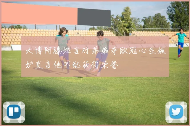 大博阿滕坦言对弟弟夺欧冠心生嫉妒直言他不配获得荣誉