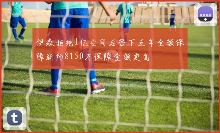 伊森拒绝1亿合同后签下五年全额保障新约8150万保障金额更高