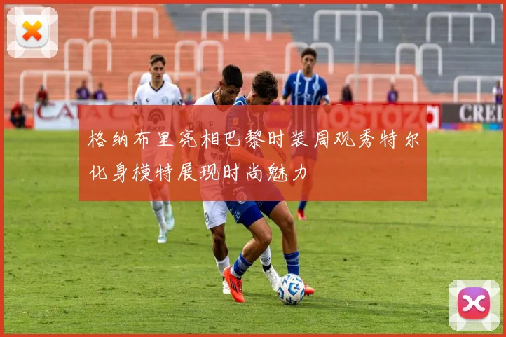 格纳布里亮相巴黎时装周观秀特尔化身模特展现时尚魅力
