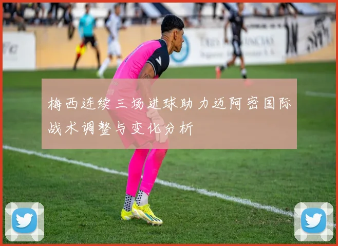 梅西连续三场进球助力迈阿密国际战术调整与变化分析