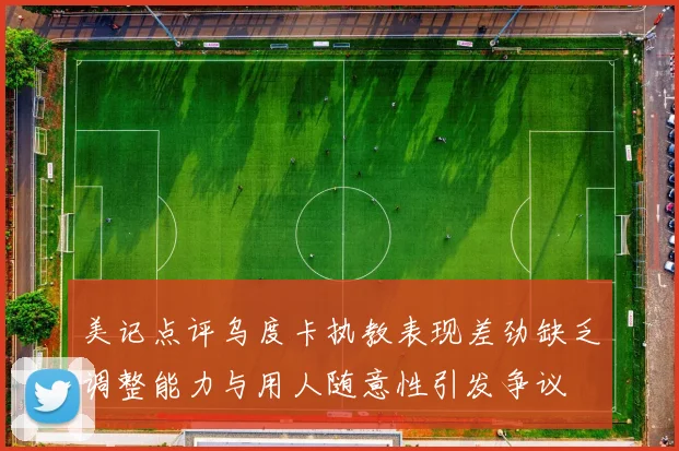 美记点评乌度卡执教表现差劲缺乏调整能力与用人随意性引发争议