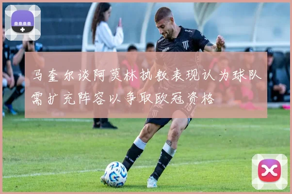 马奎尔谈阿莫林执教表现认为球队需扩充阵容以争取欧冠资格
