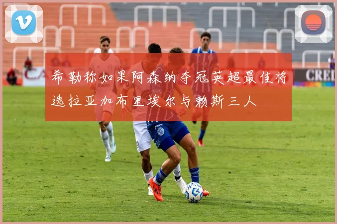 希勒称如果阿森纳夺冠英超最佳将选拉亚加布里埃尔与赖斯三人