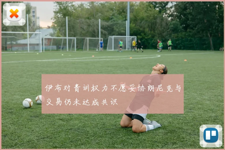 伊布对青训权力不愿妥协朗尼克与交易仍未达成共识