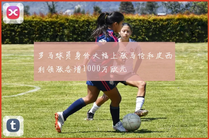 罗马球员身价大幅上涨马伦和皮西利领涨各增1000万欧元