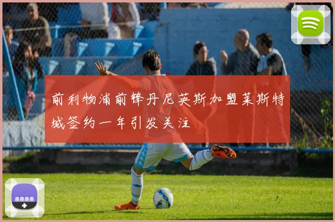 前利物浦前锋丹尼英斯加盟莱斯特城签约一年引发关注