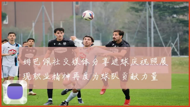 姆巴佩社交媒体分享进球庆祝照展现职业精神再度为球队贡献力量