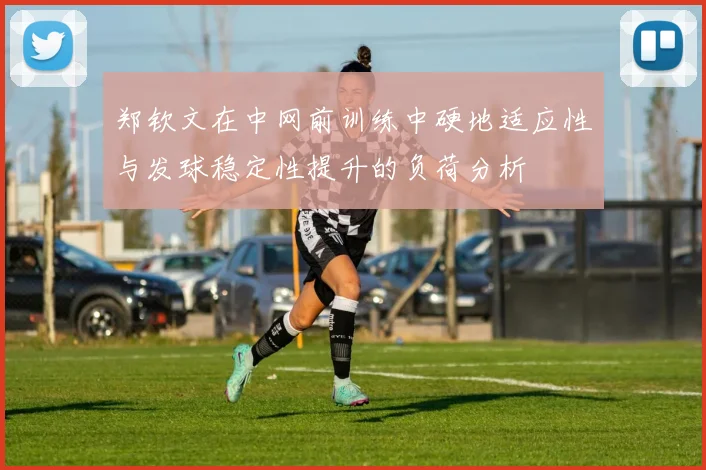 郑钦文在中网前训练中硬地适应性与发球稳定性提升的负荷分析