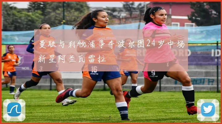 曼联与利物浦争夺波尔图24岁中场新星阿兰瓦雷拉