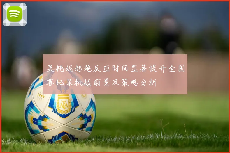 吴艳妮起跑反应时间显著提升全国赛纪录挑战前景及策略分析