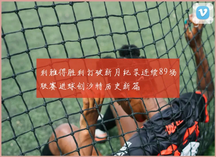 利雅得胜利打破新月纪录连续89场联赛进球创沙特历史新篇