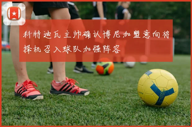 科特迪瓦主帅确认博尼加盟意向将择机召入球队加强阵容