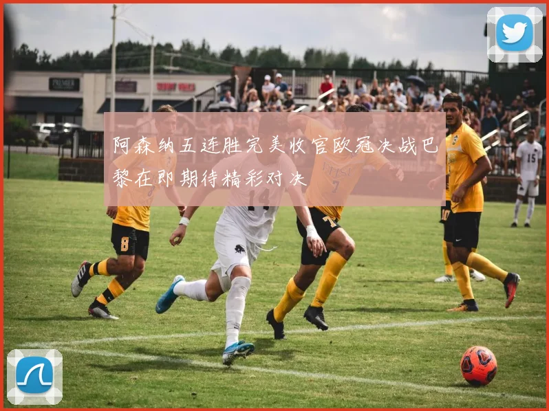 阿森纳五连胜完美收官欧冠决战巴黎在即期待精彩对决