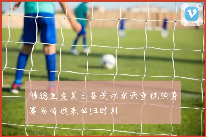 穆德里克复出备受切尔西重视热身赛或将迎来回归时刻
