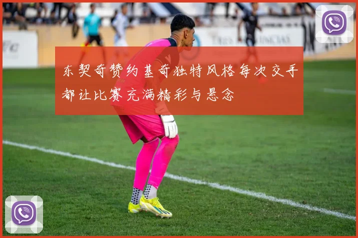 东契奇赞约基奇独特风格每次交手都让比赛充满精彩与悬念