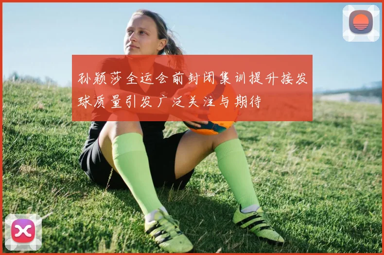 孙颖莎全运会前封闭集训提升接发球质量引发广泛关注与期待