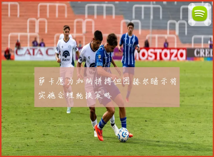 萨卡愿为加纳拼搏但图赫尔暗示将实施合理轮换策略