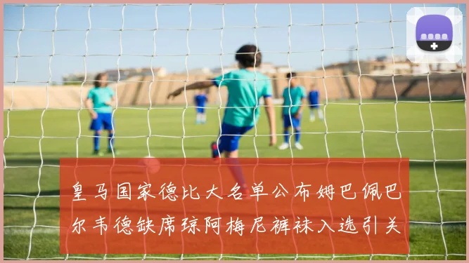 皇马国家德比大名单公布姆巴佩巴尔韦德缺席琼阿梅尼裤袜入选引关注