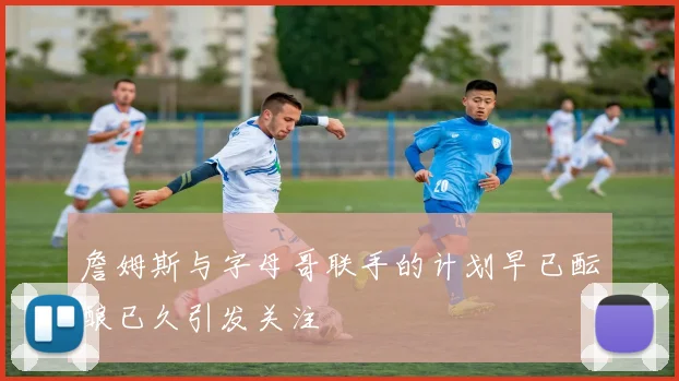 詹姆斯与字母哥联手的计划早已酝酿已久引发关注