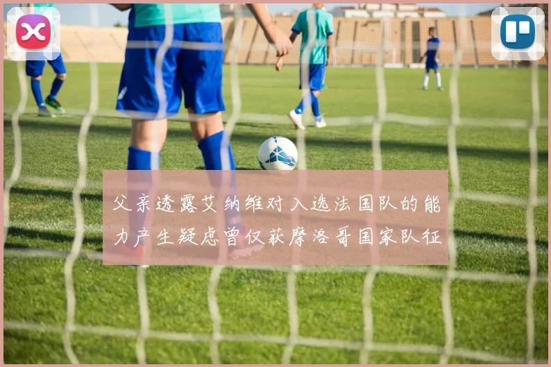 父亲透露艾纳维对入选法国队的能力产生疑虑曾仅获摩洛哥国家队征召